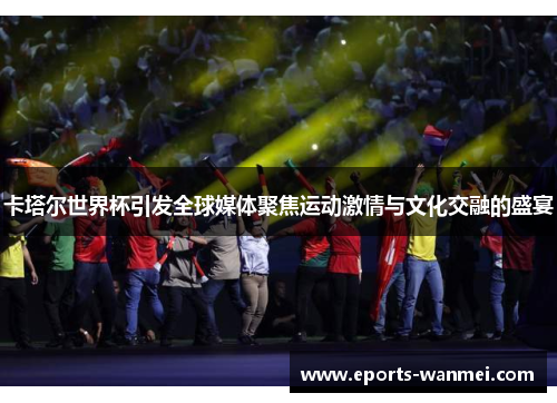 卡塔尔世界杯引发全球媒体聚焦运动激情与文化交融的盛宴