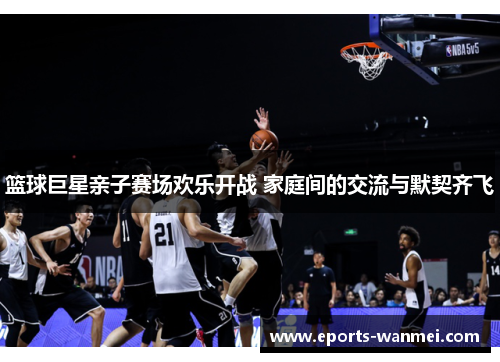 篮球巨星亲子赛场欢乐开战 家庭间的交流与默契齐飞