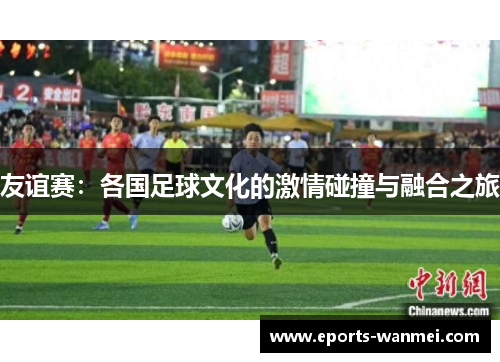 友谊赛：各国足球文化的激情碰撞与融合之旅
