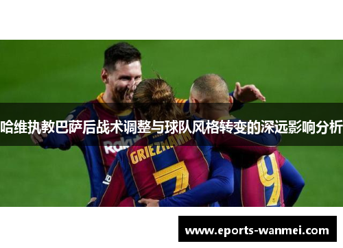 哈维执教巴萨后战术调整与球队风格转变的深远影响分析