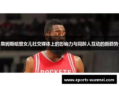 詹姆斯哈登女儿社交媒体上的影响力与同龄人互动的新趋势