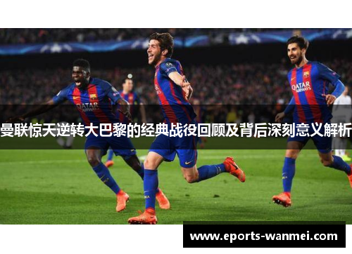 曼联惊天逆转大巴黎的经典战役回顾及背后深刻意义解析